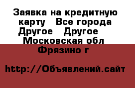 Заявка на кредитную карту - Все города Другое » Другое   . Московская обл.,Фрязино г.